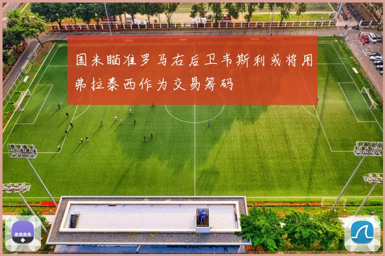 国米瞄准罗马右后卫韦斯利或将用弗拉泰西作为交易筹码