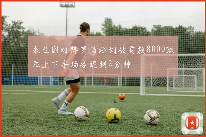 米兰因对阵罗马迟到被罚款8000欧元上下半场各迟到2分钟