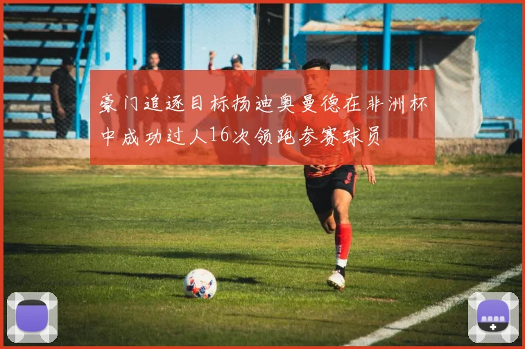 豪门追逐目标扬迪奥曼德在非洲杯中成功过人16次领跑参赛球员