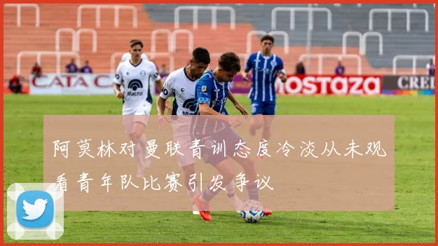 阿莫林对曼联青训态度冷淡从未观看青年队比赛引发争议