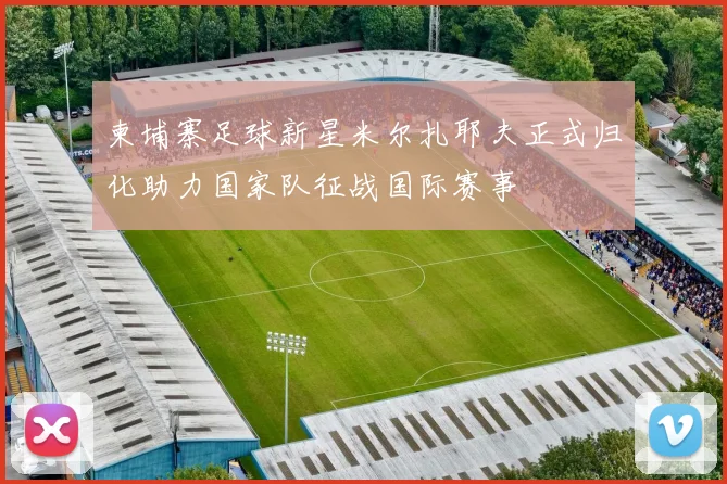柬埔寨足球新星米尔扎耶夫正式归化助力国家队征战国际赛事