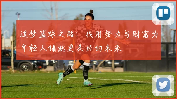 追梦篮球之路：我用努力与财富为年轻人铺就更美好的未来