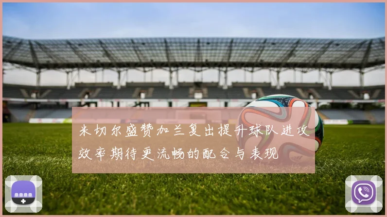 米切尔盛赞加兰复出提升球队进攻效率期待更流畅的配合与表现