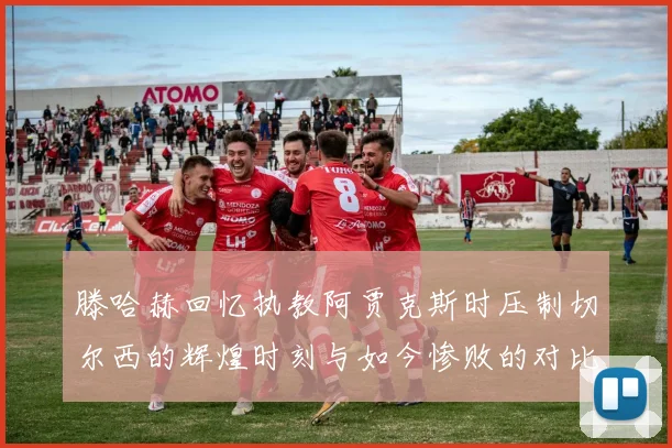 滕哈赫回忆执教阿贾克斯时压制切尔西的辉煌时刻与如今惨败的对比