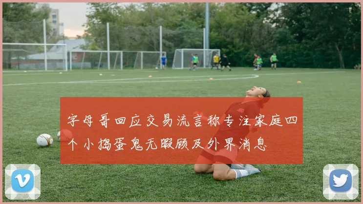 字母哥回应交易流言称专注家庭四个小捣蛋鬼无暇顾及外界消息
