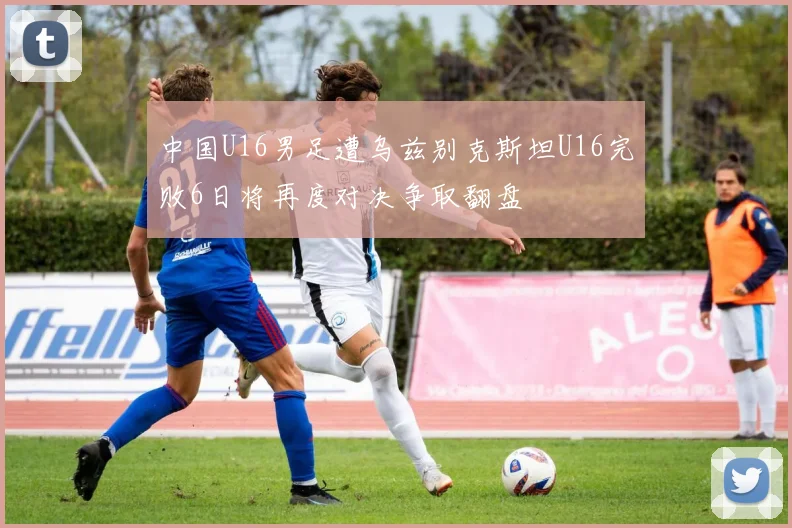中国U16男足遭乌兹别克斯坦U16完败6日将再度对决争取翻盘