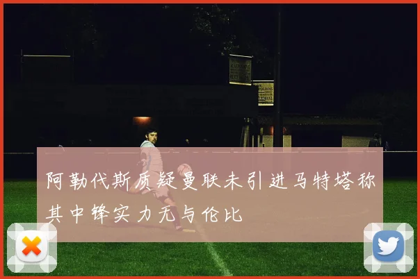 阿勒代斯质疑曼联未引进马特塔称其中锋实力无与伦比
