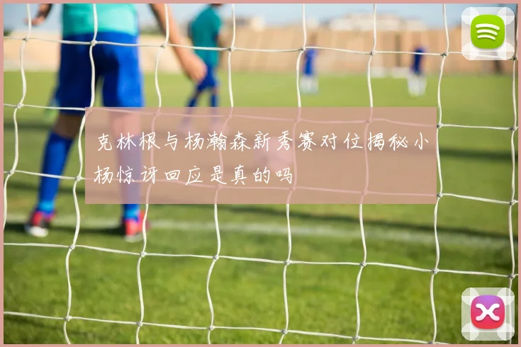 克林根与杨瀚森新秀赛对位揭秘小杨惊讶回应是真的吗
