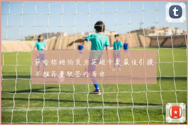 萨哈称姆伯莫为英超今夏最佳引援不推荐曼联签内马尔