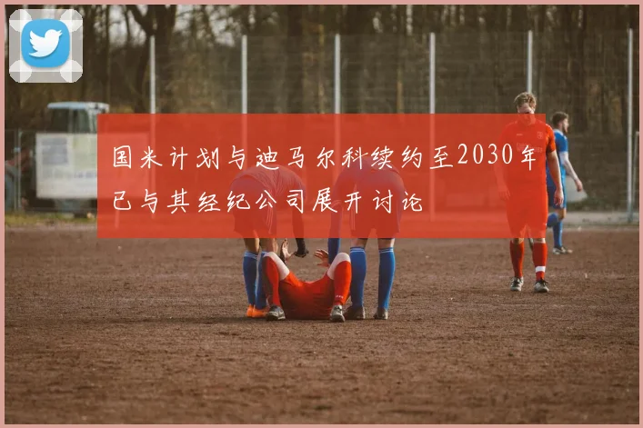 国米计划与迪马尔科续约至2030年已与其经纪公司展开讨论