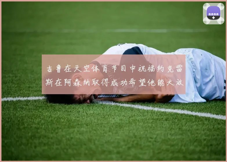 吉鲁在天空体育节目中祝福约克雷斯在阿森纳取得成功希望他能大放异彩