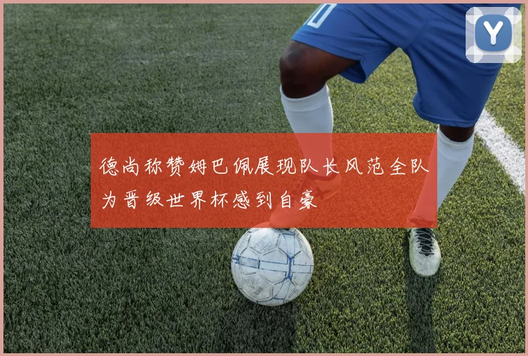 德尚称赞姆巴佩展现队长风范全队为晋级世界杯感到自豪