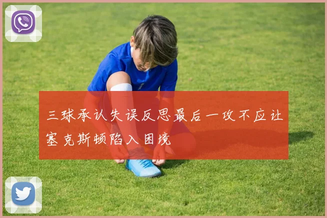 三球承认失误反思最后一攻不应让塞克斯顿陷入困境