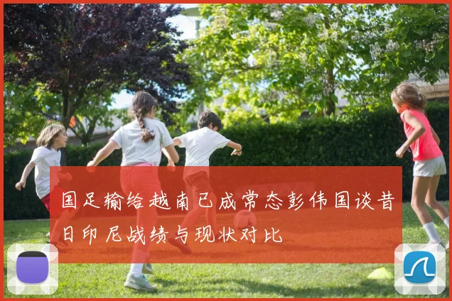 国足输给越南已成常态彭伟国谈昔日印尼战绩与现状对比