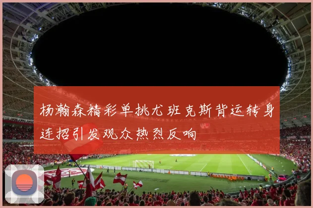杨瀚森精彩单挑尤班克斯背运转身连招引发观众热烈反响