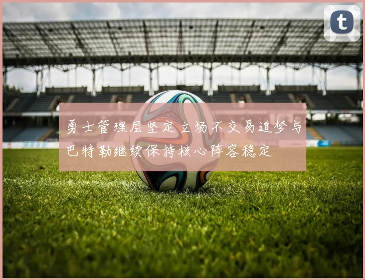 勇士管理层坚定立场不交易追梦与巴特勒继续保持核心阵容稳定