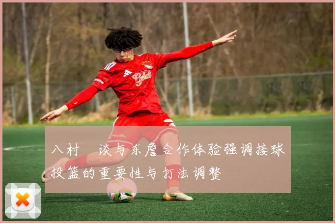 八村塁谈与东詹合作体验强调接球投篮的重要性与打法调整