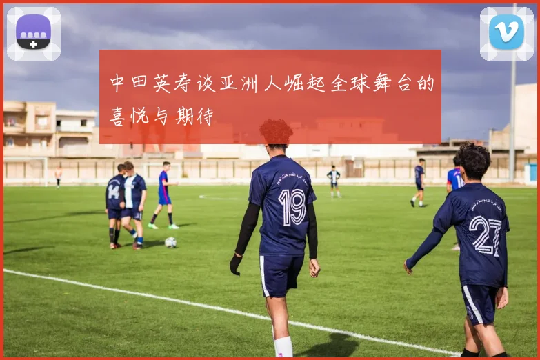 中田英寿谈亚洲人崛起全球舞台的喜悦与期待
