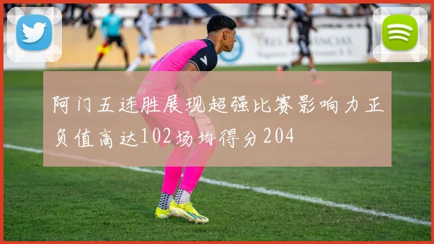 阿门五连胜展现超强比赛影响力正负值高达102场均得分204