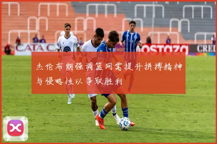 杰伦布朗强调篮网需提升拼搏精神与侵略性以争取胜利