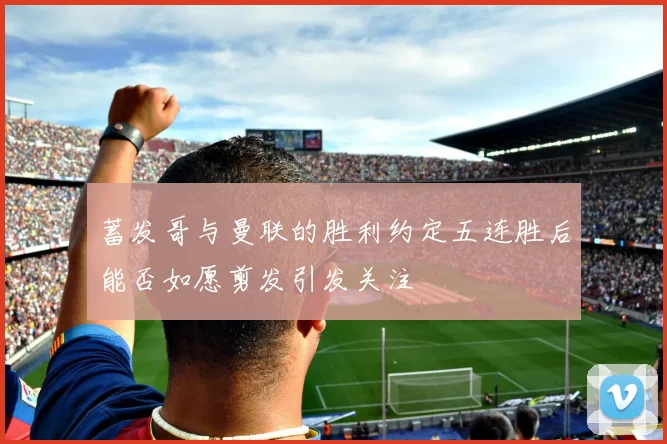 蓄发哥与曼联的胜利约定五连胜后能否如愿剪发引发关注