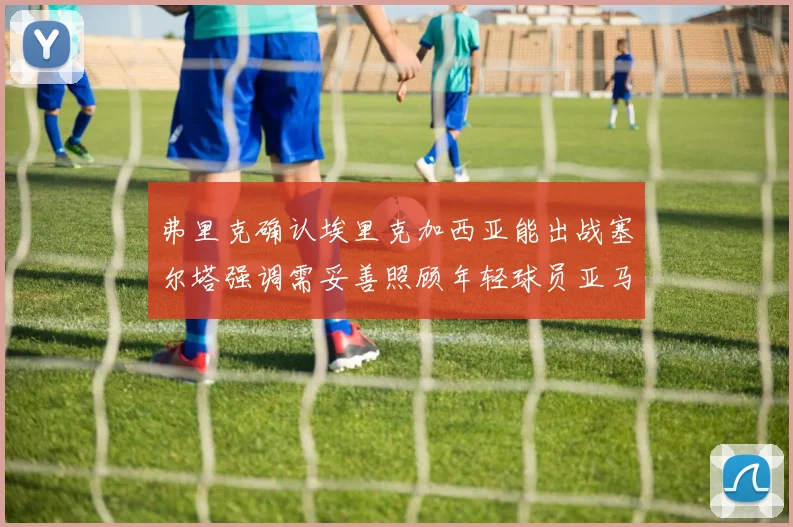 弗里克确认埃里克加西亚能出战塞尔塔强调需妥善照顾年轻球员亚马尔