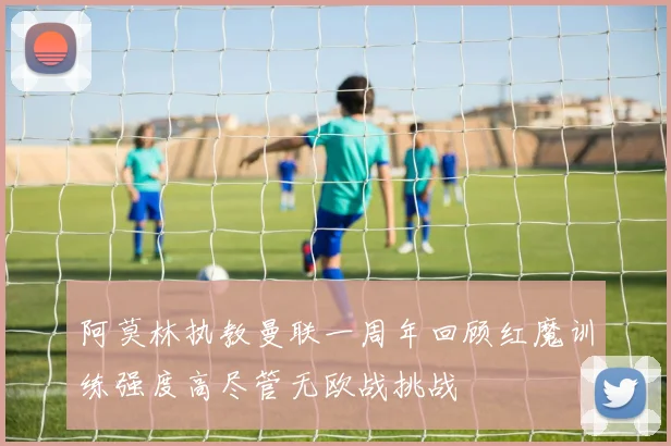 阿莫林执教曼联一周年回顾红魔训练强度高尽管无欧战挑战