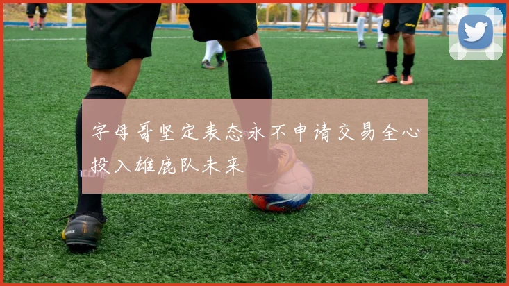 字母哥坚定表态永不申请交易全心投入雄鹿队未来