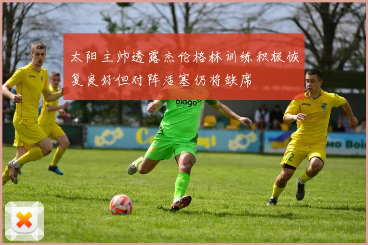 太阳主帅透露杰伦格林训练积极恢复良好但对阵活塞仍将缺席