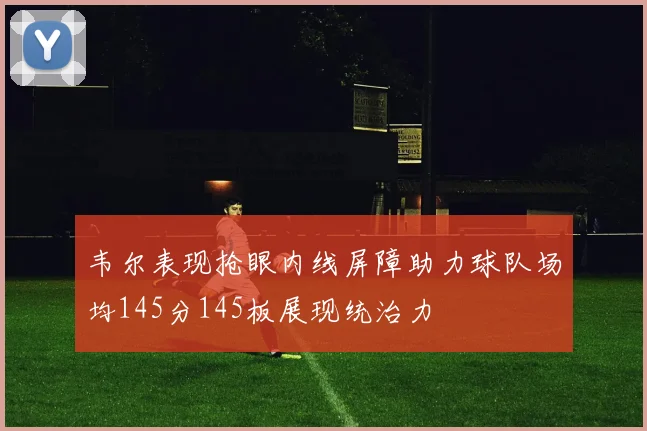 韦尔表现抢眼内线屏障助力球队场均145分145板展现统治力