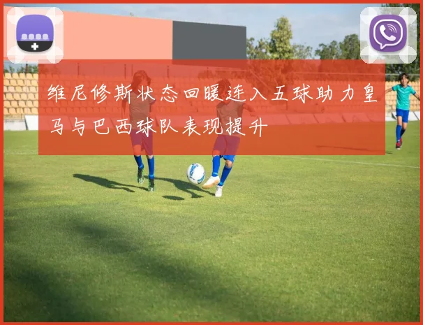 维尼修斯状态回暖连入五球助力皇马与巴西球队表现提升