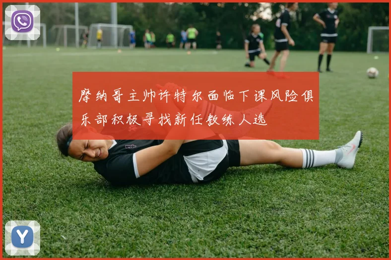 摩纳哥主帅许特尔面临下课风险俱乐部积极寻找新任教练人选