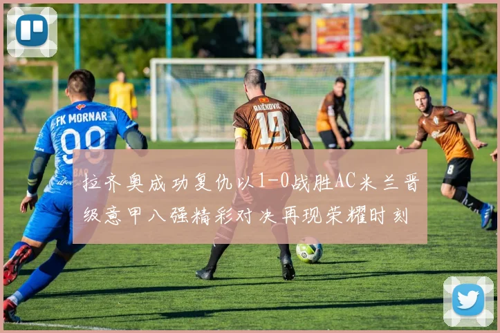 拉齐奥成功复仇以1-0战胜AC米兰晋级意甲八强精彩对决再现荣耀时刻