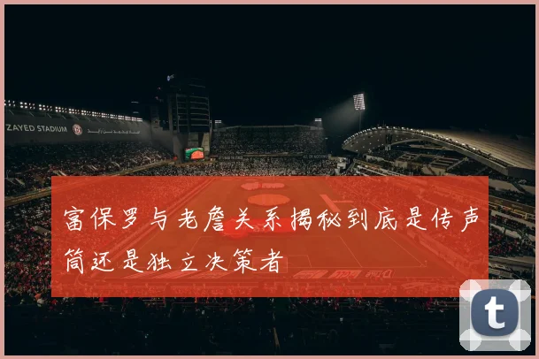 富保罗与老詹关系揭秘到底是传声筒还是独立决策者