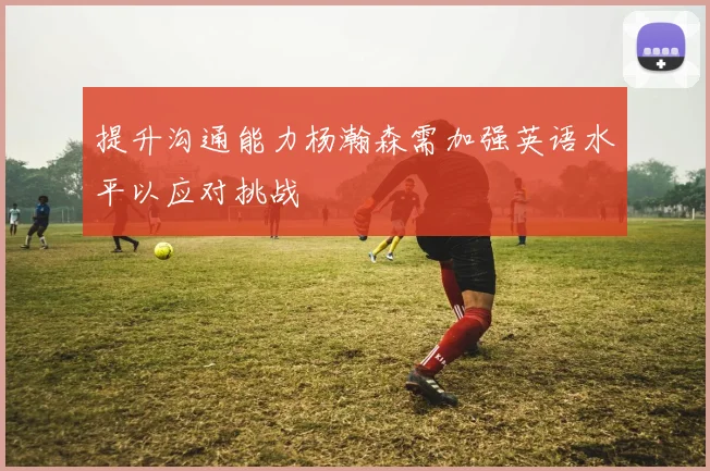 提升沟通能力杨瀚森需加强英语水平以应对挑战